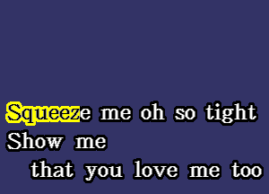 me oh so tight
Show me
that you love me too