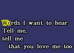 'rds I want to hear

Tell me,
tell me
that you love me too