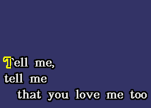 Tell me,
tell me
that you love me too