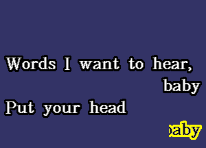 Words 1 want to hear,

baby

Put your head