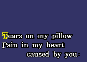 'Eears on my pillow
Pain in my heart
caused by you