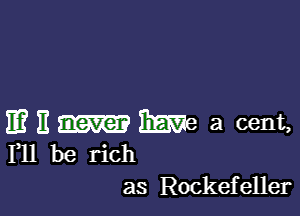 11? H We a cent,
F11 be rich

as Rockefeller