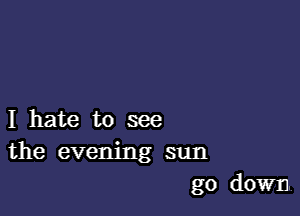 I hate to see
the evening sun
go down