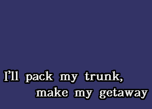 F11 pack my trunk,
make my getaway