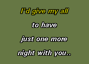 I'd give my al!
to have

just one more

night with you. .