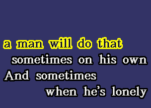 a m me
sometimes on his own
And sometimes

When he,s lonely