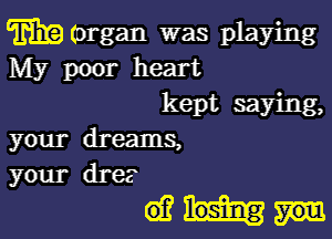 m (organ was playing
My poor heart
kept saying,

your dreams,
your dre?

dim