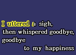 E (a sigh,

then Whispered goodbye,
goodbye
to my happiness