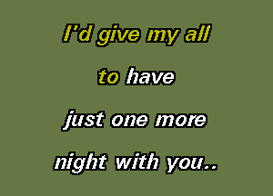 I'd give my al!
to have

just one more

night with you. .