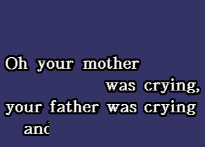 Oh your mother
was crying,
your father was crying
anc'