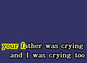 fiather was crying
and I was crying too