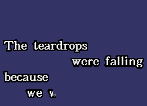 The teardrops

were f alling
because

we V