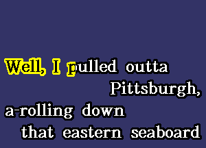 M E gnulled outta

Pittsburgh,
a-rolling down
that eastern seaboard