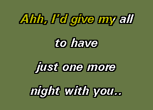 Aim, I 'd give my a!!

to have
just one more

night with you. .