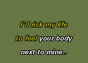 I 'd n'sk my life

to feel your body

next to mine