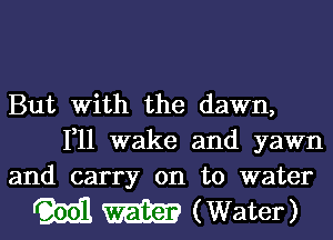 But with the dawn,

1,11 wake and yawn
and carry on to water

M W (Water)