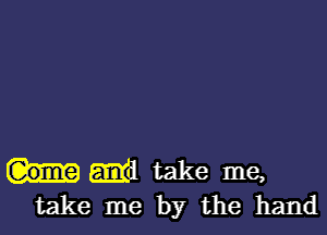 Em! take me,
take me by the hand