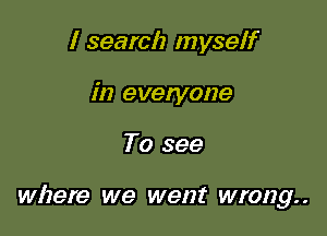 I search myself
in everyone

To see

where we went wrong