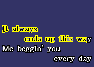 mm

m my
Me beggin' you

every day