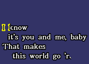 E Iknow

ifs you and me, baby
That makes
this world go 11