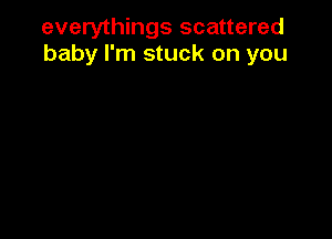everythings scattered
baby I'm stuck on you