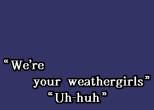 Ct Weke
your weathergirls ,
Uh-huh n