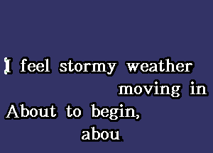 I feel stormy weather

moving in
About to begin,
abou