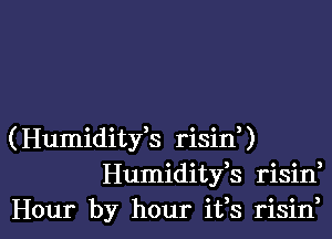 (Humiditfs risinU
Humiditfs risin,
Hour by hour ifs risin,