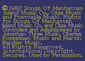 631982 Songs Of Manhattan
Island Music (30., nga Music
and Postvalda MUSIC. R1ghts
for Songg Of Manhattan .
Island MUSIC Co. and Olga MUSIC
Controlled and Admmgtered by
Jonathan Three MUSIC, Charles
Koppelman MUSIC and Martm

Bandier Music.

All Rig hts Reserved.
Internat1onal Copyrfght

Secured. Used by Perm1881on.