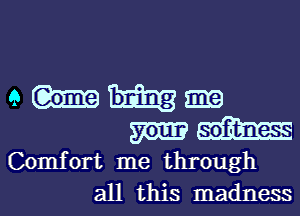 e m
m m
Comfort me through
all this madness