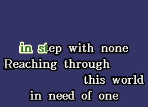 h Elep With none

Reaching through
this world
in need of one