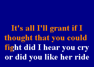 It's all I'll grant if I
thought that you could
fight did I hear you cry
or did you like her ride