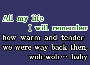 Mmm
BWH-

how warm and tender
we were way back then,
WOh-Wohm baby