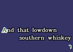 And that lowdown
southern Whiskey

'3