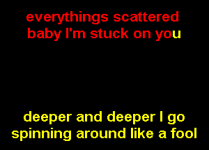 everythings scattered
baby I'm stuck on you

deeper and deeper I go
spinning around like a fool