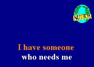 I have someone
who needs me