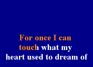 For once I can

touch what my
heart used to dream of