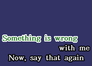 Something BE)

With me
Now, say that again