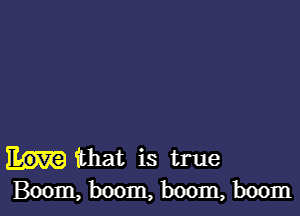 that is true
Boom, boom, boom, boom