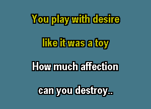 You play with desire

like it was a toy

How much affection

can you destroy..