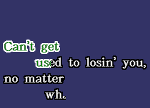 Wag?

wd to losid you,
no matter
wh.