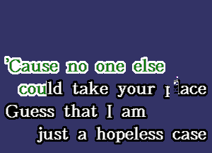 W am .
Mld take your face
Guess that I am
just a hopeless case