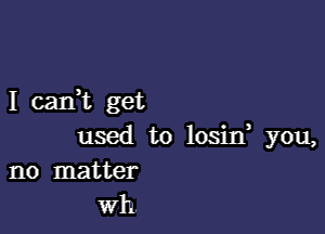 I cani get

used to losin you,
no matter

Wh