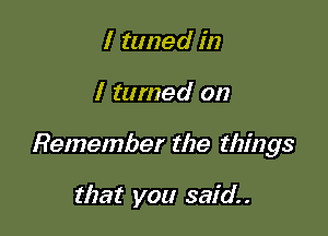 I tuned in

I tamed on

Remember the things

that you said.