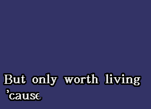 But only worth living
kause,