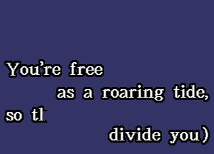 You,re f ree
as a roaring tide,
so tl

divide you)