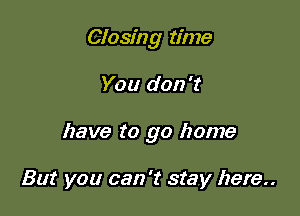 Closing time

You don't

have to go home

But you can 't stay here