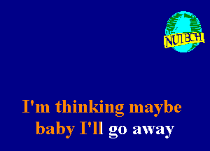 I'm thinking maybe
baby I'll go away