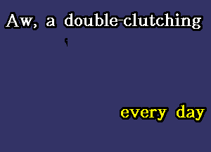 AW, 3 double-clutching

every day