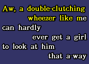 AW, 3 double-clutching
Wheezer like me

can hardly

ever get a girl
to look at him
that a-way